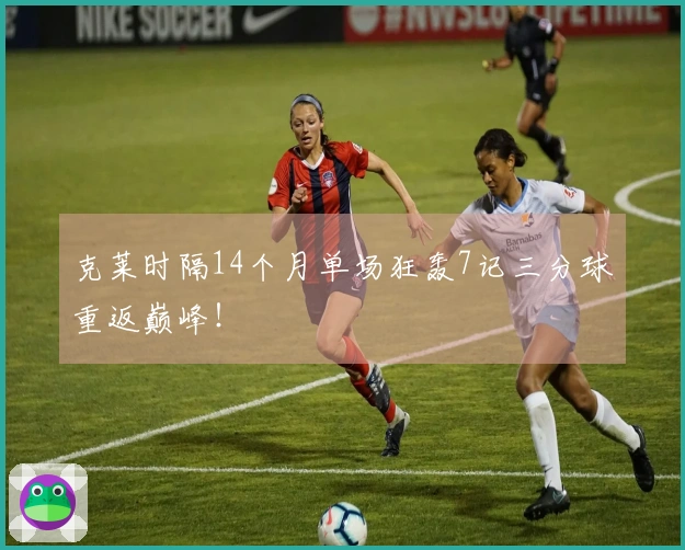 克莱时隔14个月单场狂轰7记三分球重返巅峰！