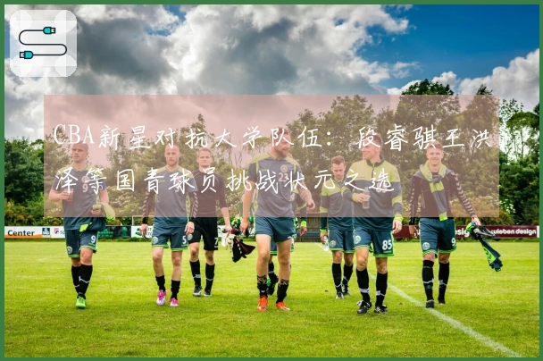 CBA新星对抗大学队伍：段睿骐王洪泽等国青球员挑战状元之选