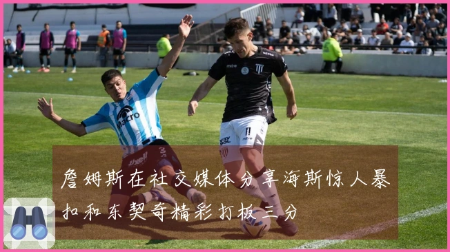 詹姆斯在社交媒体分享海斯惊人暴扣和东契奇精彩打板三分