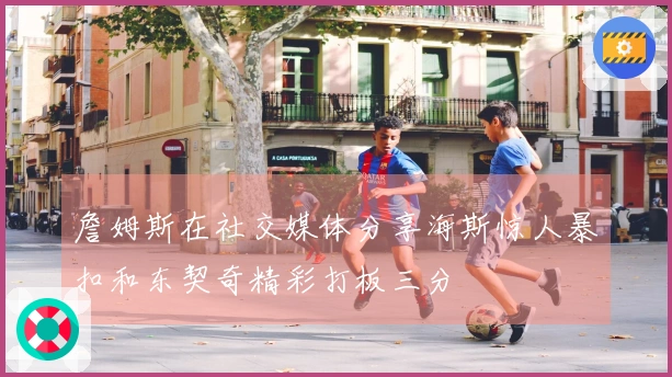 詹姆斯在社交媒体分享海斯惊人暴扣和东契奇精彩打板三分