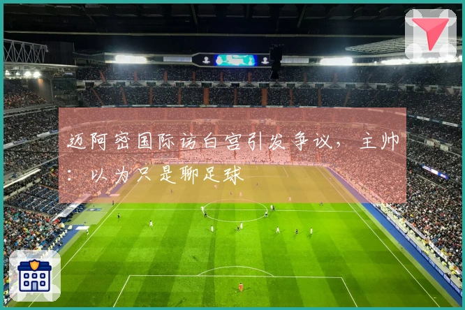 迈阿密国际访白宫引发争议，主帅：以为只是聊足球