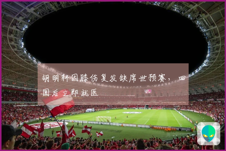 胡明轩因膝伤复发缺席世预赛，回国后立即就医