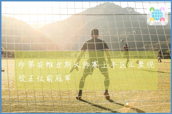 印第安维尔斯大师赛上半区汇聚现役五位前冠军