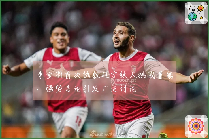 李金羽首次执教辽宁铁人挑战鲁能，强势言论引发广泛讨论