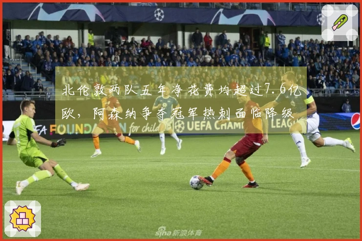 北伦敦两队五年净花费均超过7.6亿欧，阿森纳争夺冠军热刺面临降级危机