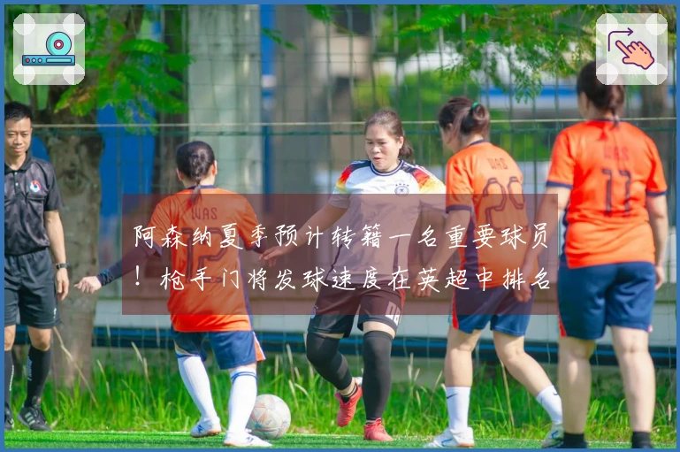 阿森纳夏季预计转籍一名重要球员！枪手门将发球速度在英超中排名第三。