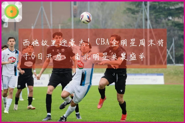 西施故里迎豪杰！CBA全明星周末将于6日开启，南北明星共襄盛举