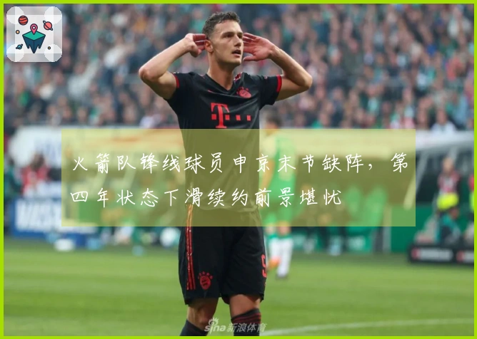 火箭队锋线球员申京末节缺阵，第四年状态下滑续约前景堪忧