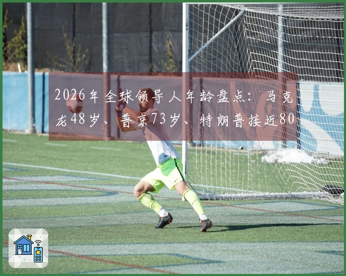 2026年全球领导人年龄盘点：马克龙48岁、普京73岁、特朗普接近80岁