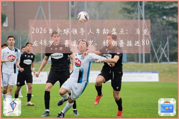 2026年全球领导人年龄盘点：马克龙48岁、普京73岁、特朗普接近80岁