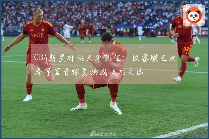 CBA新星对抗大学队伍：段睿骐王洪泽等国青球员挑战状元之选