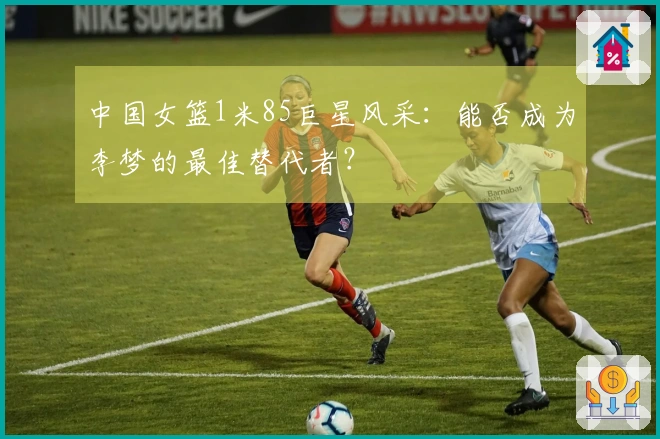 中国女篮1米85巨星风采：能否成为李梦的最佳替代者？