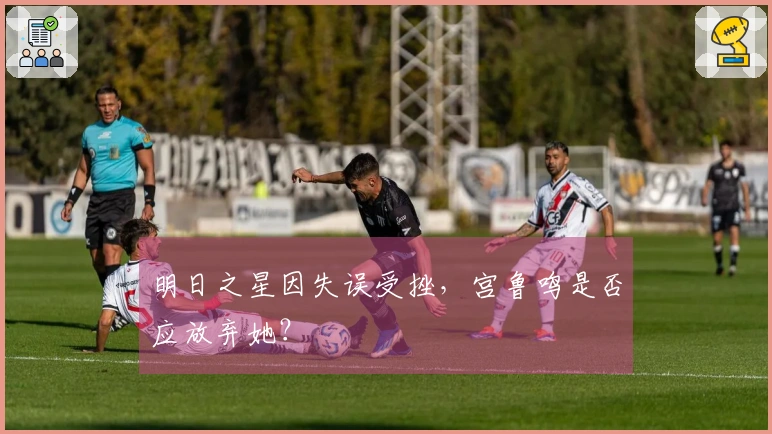 明日之星因失误受挫，宫鲁鸣是否应放弃她？