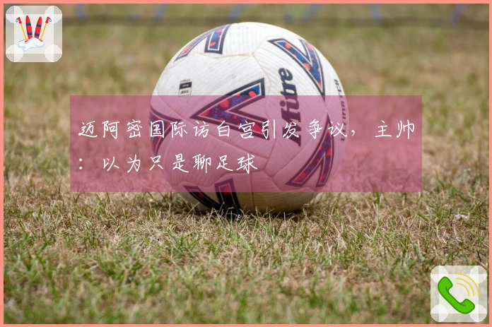 迈阿密国际访白宫引发争议，主帅：以为只是聊足球